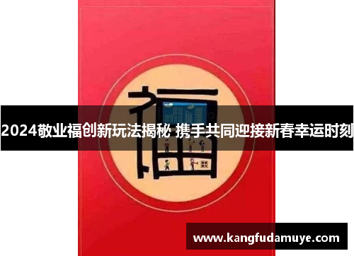 2024敬业福创新玩法揭秘 携手共同迎接新春幸运时刻 2024敬业福创新玩法揭秘 携手共同迎接新春幸运时刻